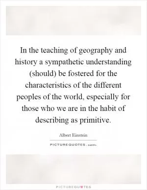 In the teaching of geography and history a sympathetic understanding (should) be fostered for the characteristics of the different peoples of the world, especially for those who we are in the habit of describing as primitive Picture Quote #1