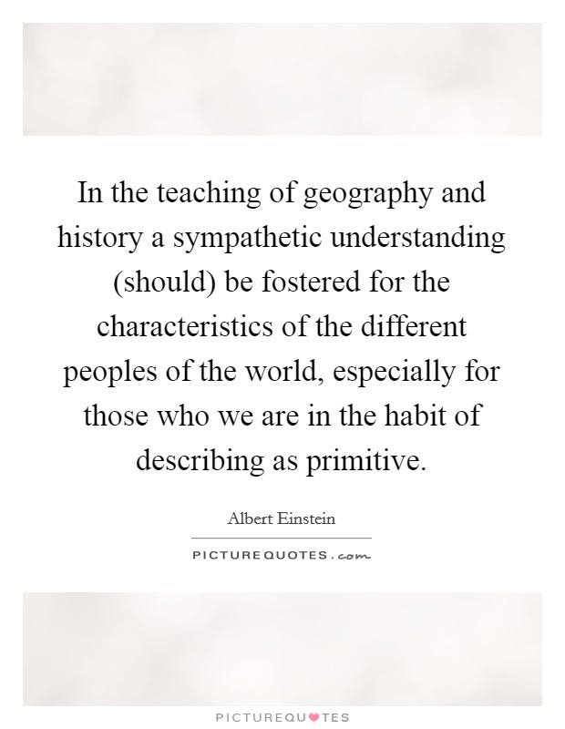 In the teaching of geography and history a sympathetic understanding (should) be fostered for the characteristics of the different peoples of the world, especially for those who we are in the habit of describing as primitive. Picture Quote #1