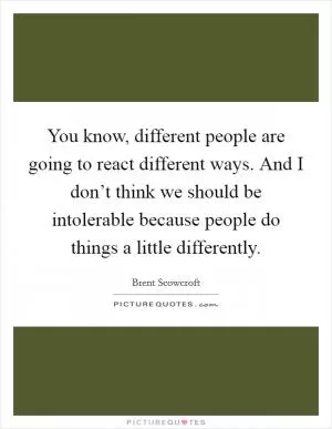 You know, different people are going to react different ways. And I don’t think we should be intolerable because people do things a little differently Picture Quote #1