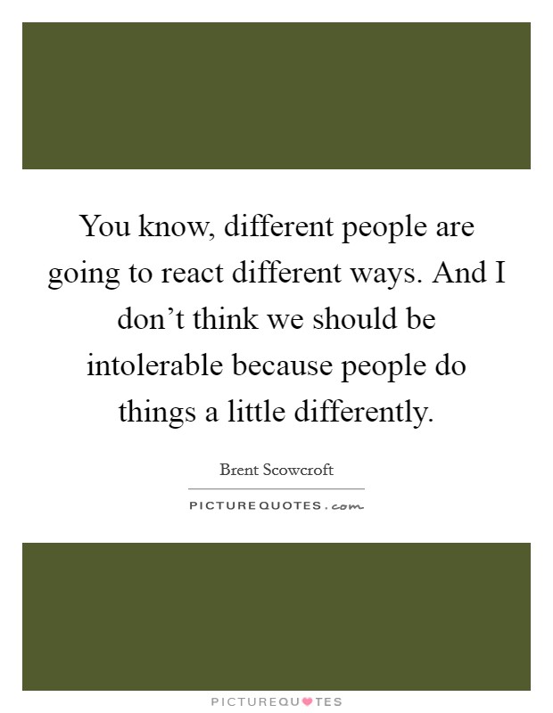 You know, different people are going to react different ways. And I don't think we should be intolerable because people do things a little differently. Picture Quote #1