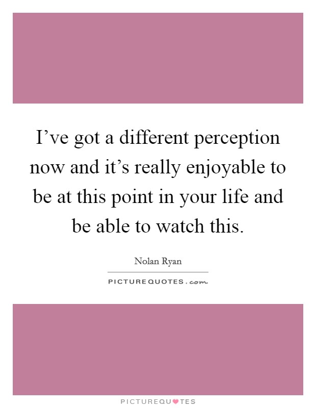 I've got a different perception now and it's really enjoyable to be at this point in your life and be able to watch this. Picture Quote #1