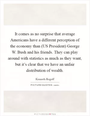 It comes as no surprise that average Americans have a different perception of the economy than (US President) George W. Bush and his friends. They can play around with statistics as much as they want, but it’s clear that we have an unfair distribution of wealth Picture Quote #1
