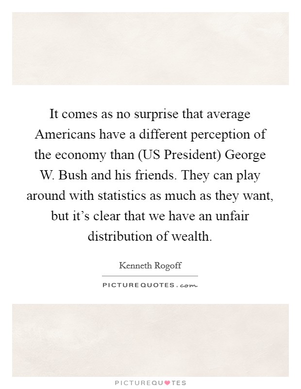 It comes as no surprise that average Americans have a different perception of the economy than (US President) George W. Bush and his friends. They can play around with statistics as much as they want, but it’s clear that we have an unfair distribution of wealth Picture Quote #1