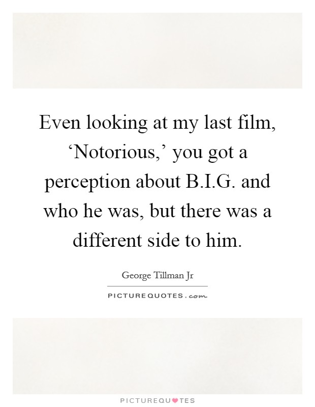 Even looking at my last film, ‘Notorious,' you got a perception about B.I.G. and who he was, but there was a different side to him. Picture Quote #1