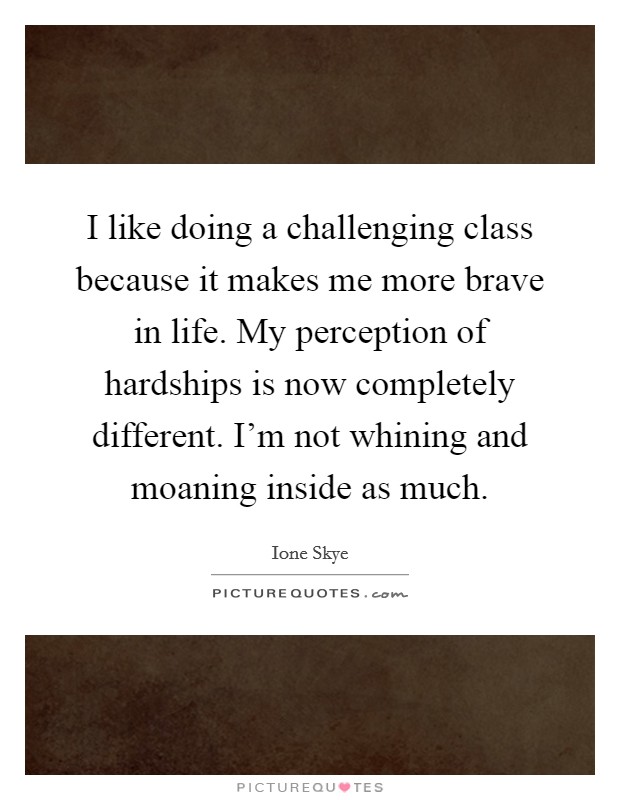 I like doing a challenging class because it makes me more brave in life. My perception of hardships is now completely different. I'm not whining and moaning inside as much. Picture Quote #1