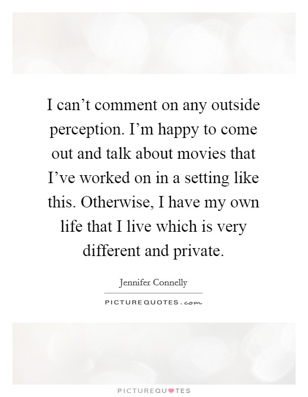 I can't comment on any outside perception. I'm happy to come out and talk about movies that I've worked on in a setting like this. Otherwise, I have my own life that I live which is very different and private. Picture Quote #1