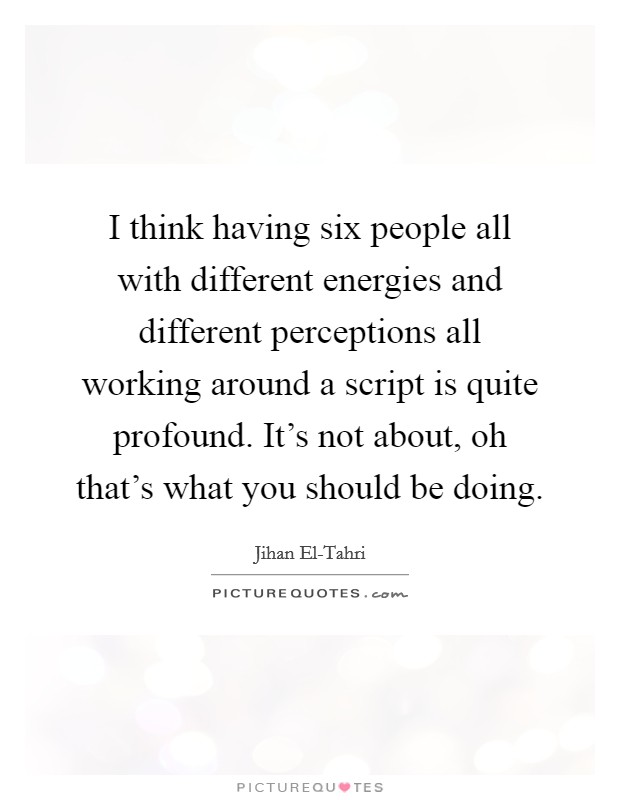 I think having six people all with different energies and different perceptions all working around a script is quite profound. It's not about, oh that's what you should be doing. Picture Quote #1