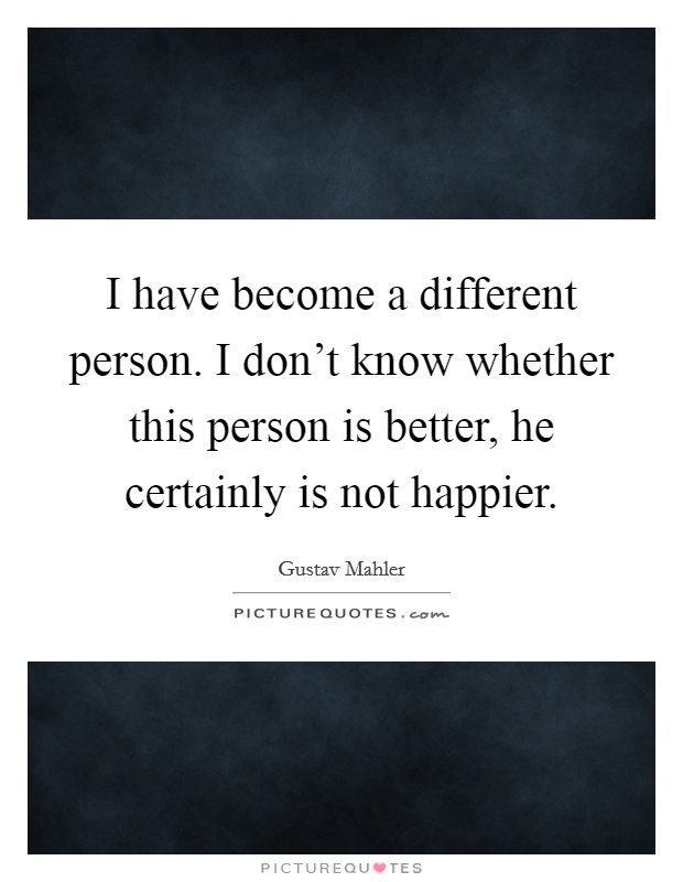 I have become a different person. I don't know whether this person is better, he certainly is not happier. Picture Quote #1