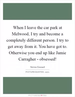 When I leave the car park at Melwood, I try and become a completely different person. I try to get away from it. You have got to. Otherwise you end up like Jamie Carragher - obsessed! Picture Quote #1