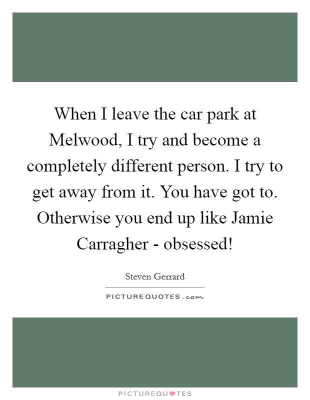 When I leave the car park at Melwood, I try and become a completely different person. I try to get away from it. You have got to. Otherwise you end up like Jamie Carragher - obsessed! Picture Quote #1