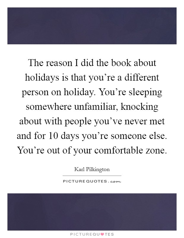 The reason I did the book about holidays is that you're a different person on holiday. You're sleeping somewhere unfamiliar, knocking about with people you've never met and for 10 days you're someone else. You're out of your comfortable zone. Picture Quote #1