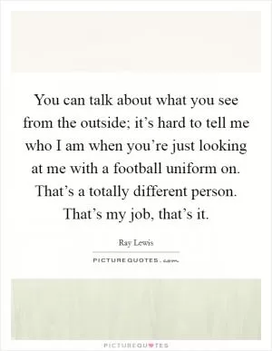 You can talk about what you see from the outside; it’s hard to tell me who I am when you’re just looking at me with a football uniform on. That’s a totally different person. That’s my job, that’s it Picture Quote #1