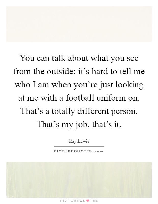 You can talk about what you see from the outside; it's hard to tell me who I am when you're just looking at me with a football uniform on. That's a totally different person. That's my job, that's it. Picture Quote #1