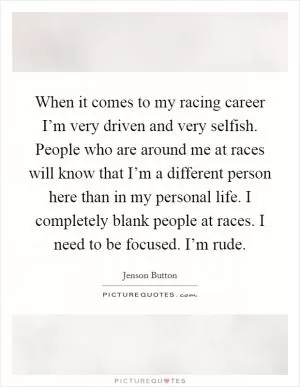 When it comes to my racing career I’m very driven and very selfish. People who are around me at races will know that I’m a different person here than in my personal life. I completely blank people at races. I need to be focused. I’m rude Picture Quote #1