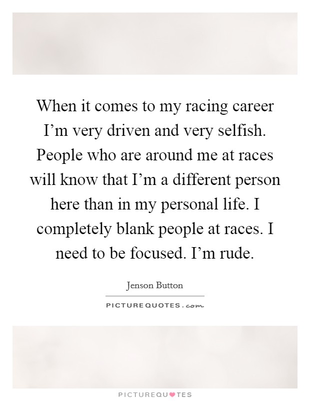 When it comes to my racing career I'm very driven and very selfish. People who are around me at races will know that I'm a different person here than in my personal life. I completely blank people at races. I need to be focused. I'm rude. Picture Quote #1