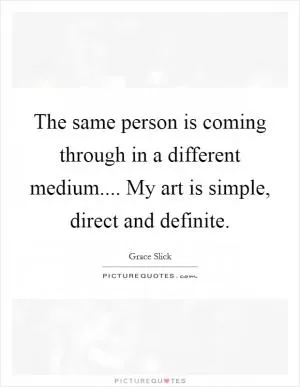 The same person is coming through in a different medium.... My art is simple, direct and definite Picture Quote #1