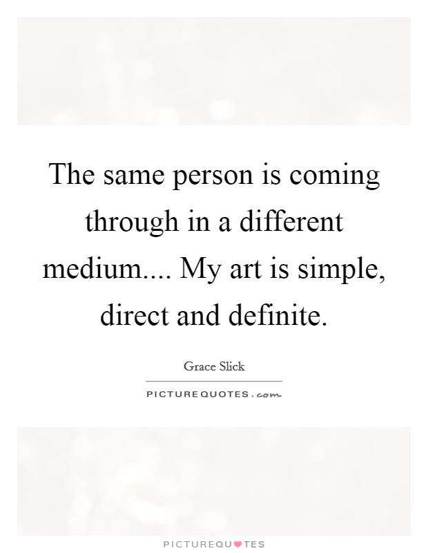 The same person is coming through in a different medium.... My art is simple, direct and definite. Picture Quote #1