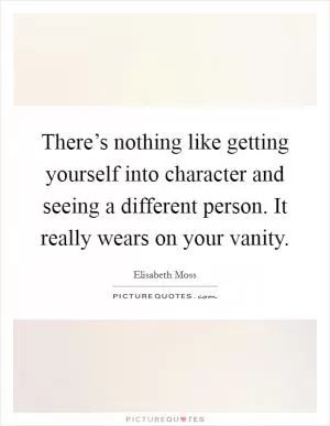 There’s nothing like getting yourself into character and seeing a different person. It really wears on your vanity Picture Quote #1