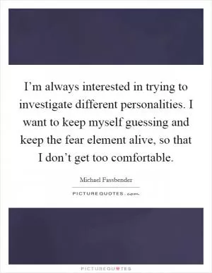 I’m always interested in trying to investigate different personalities. I want to keep myself guessing and keep the fear element alive, so that I don’t get too comfortable Picture Quote #1