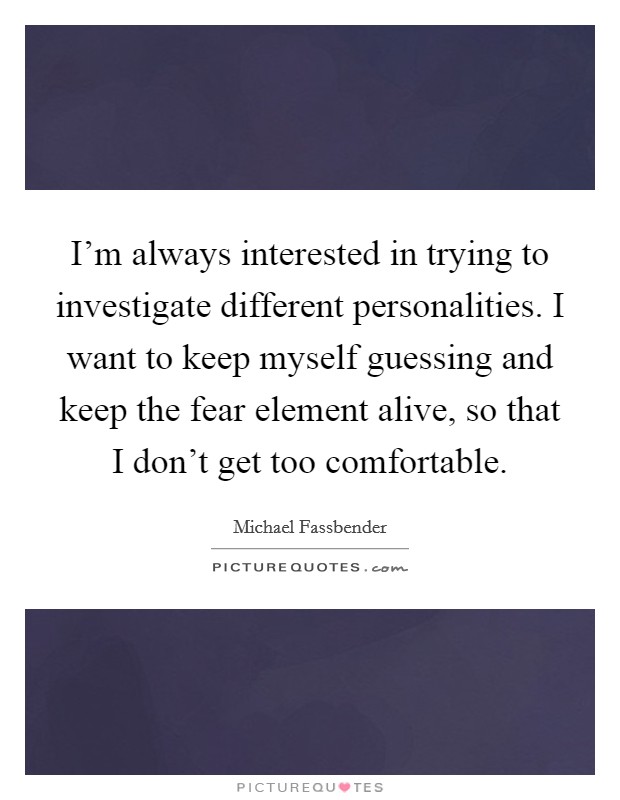 I'm always interested in trying to investigate different personalities. I want to keep myself guessing and keep the fear element alive, so that I don't get too comfortable. Picture Quote #1