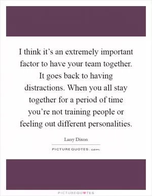 I think it’s an extremely important factor to have your team together. It goes back to having distractions. When you all stay together for a period of time you’re not training people or feeling out different personalities Picture Quote #1