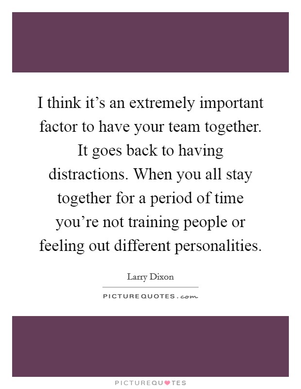 I think it's an extremely important factor to have your team together. It goes back to having distractions. When you all stay together for a period of time you're not training people or feeling out different personalities. Picture Quote #1