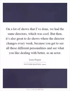 On a lot of shows that I’ve done, we had the same directors, which was cool. But then, it’s also great to do shows where the director changes every week, because you get to see all these different personalities and see what you like dealing with better, as an actor Picture Quote #1