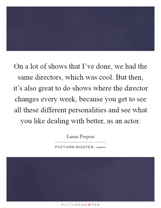 On a lot of shows that I've done, we had the same directors, which was cool. But then, it's also great to do shows where the director changes every week, because you get to see all these different personalities and see what you like dealing with better, as an actor. Picture Quote #1