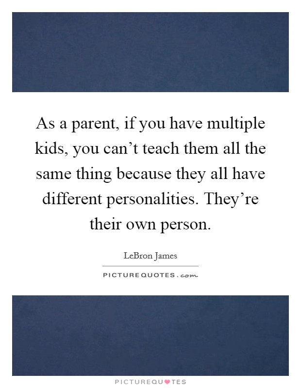 As a parent, if you have multiple kids, you can't teach them all the same thing because they all have different personalities. They're their own person. Picture Quote #1