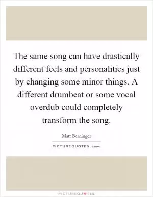The same song can have drastically different feels and personalities just by changing some minor things. A different drumbeat or some vocal overdub could completely transform the song Picture Quote #1