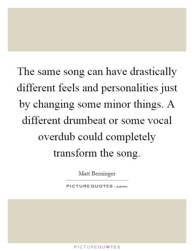 The same song can have drastically different feels and personalities just by changing some minor things. A different drumbeat or some vocal overdub could completely transform the song. Picture Quote #1