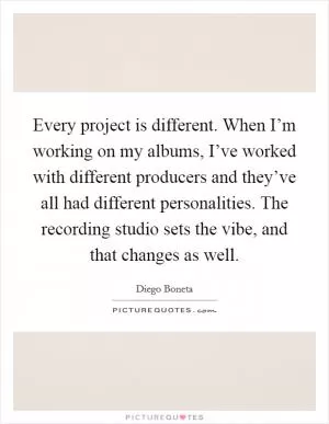 Every project is different. When I’m working on my albums, I’ve worked with different producers and they’ve all had different personalities. The recording studio sets the vibe, and that changes as well Picture Quote #1