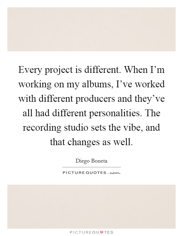 Every project is different. When I'm working on my albums, I've worked with different producers and they've all had different personalities. The recording studio sets the vibe, and that changes as well. Picture Quote #1