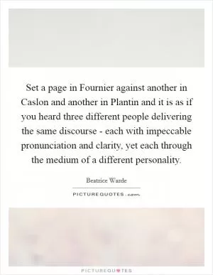 Set a page in Fournier against another in Caslon and another in Plantin and it is as if you heard three different people delivering the same discourse - each with impeccable pronunciation and clarity, yet each through the medium of a different personality Picture Quote #1