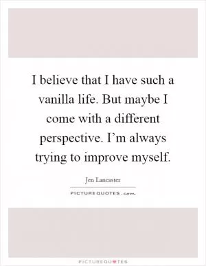I believe that I have such a vanilla life. But maybe I come with a different perspective. I’m always trying to improve myself Picture Quote #1