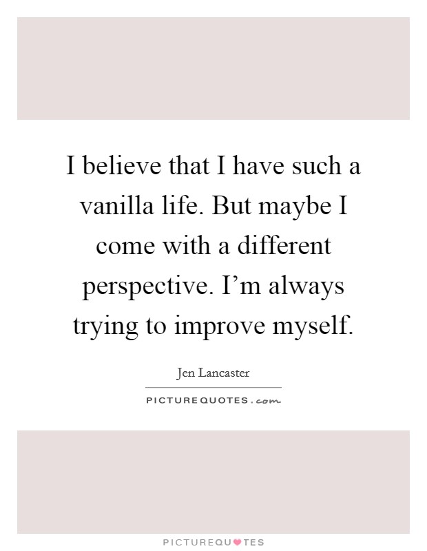 I believe that I have such a vanilla life. But maybe I come with a different perspective. I'm always trying to improve myself. Picture Quote #1