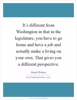 It’s different from Washington in that in the legislature, you have to go home and have a job and actually make a living on your own. That gives you a different perspective Picture Quote #1