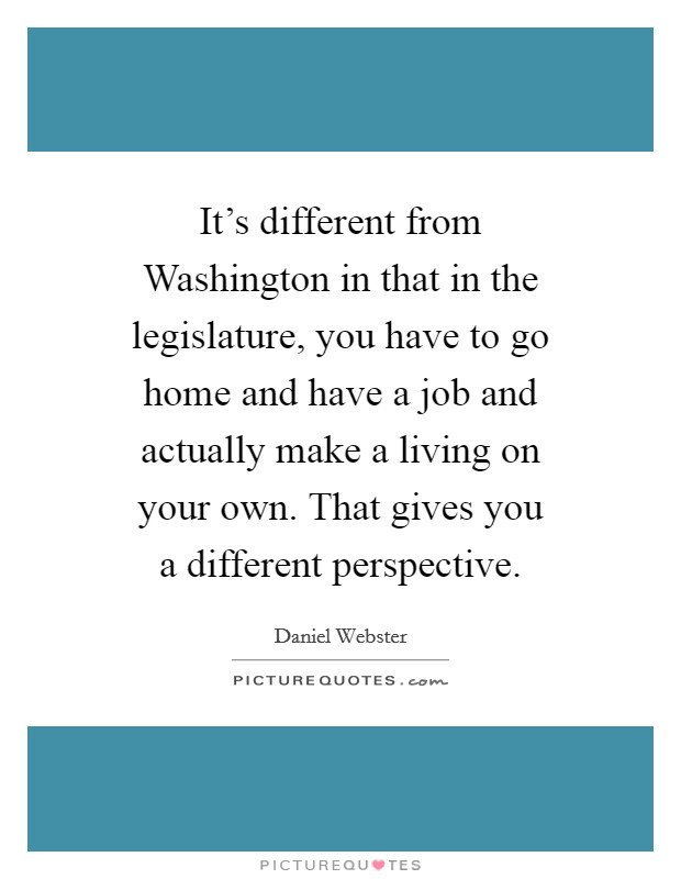 It's different from Washington in that in the legislature, you have to go home and have a job and actually make a living on your own. That gives you a different perspective. Picture Quote #1