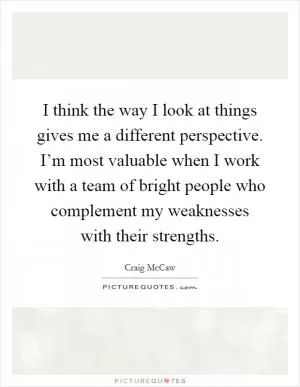 I think the way I look at things gives me a different perspective. I’m most valuable when I work with a team of bright people who complement my weaknesses with their strengths Picture Quote #1