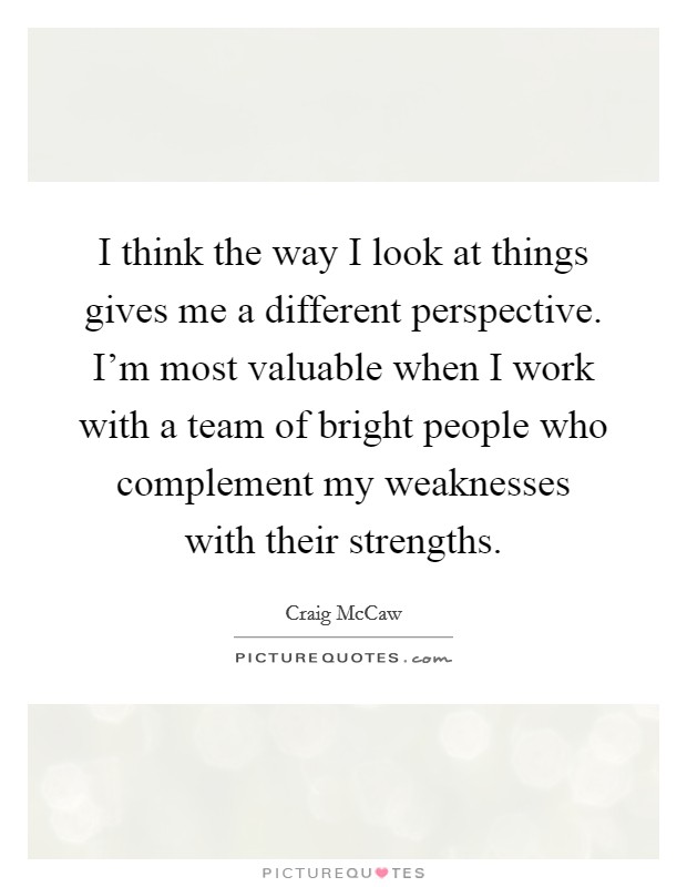 I think the way I look at things gives me a different perspective. I'm most valuable when I work with a team of bright people who complement my weaknesses with their strengths. Picture Quote #1