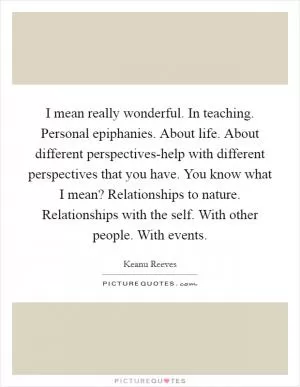 I mean really wonderful. In teaching. Personal epiphanies. About life. About different perspectives-help with different perspectives that you have. You know what I mean? Relationships to nature. Relationships with the self. With other people. With events Picture Quote #1