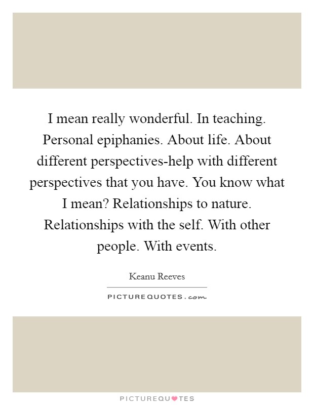 I mean really wonderful. In teaching. Personal epiphanies. About life. About different perspectives-help with different perspectives that you have. You know what I mean? Relationships to nature. Relationships with the self. With other people. With events. Picture Quote #1
