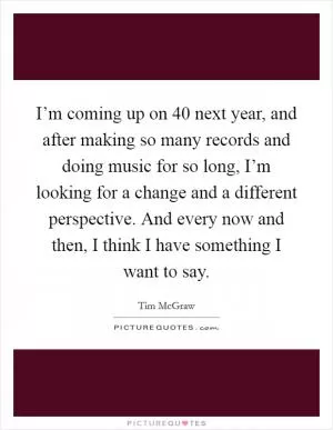 I’m coming up on 40 next year, and after making so many records and doing music for so long, I’m looking for a change and a different perspective. And every now and then, I think I have something I want to say Picture Quote #1