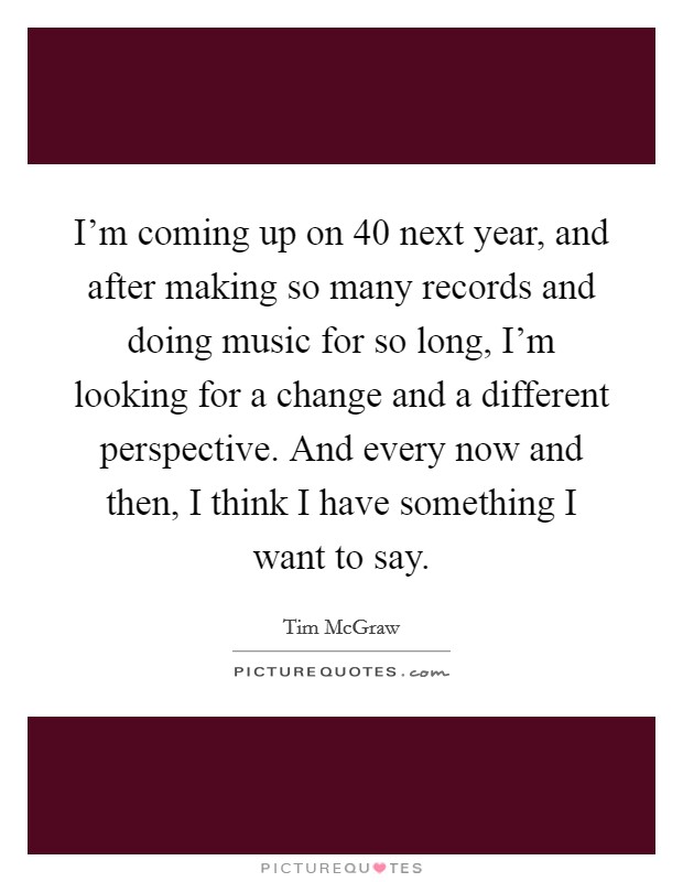 I'm coming up on 40 next year, and after making so many records and doing music for so long, I'm looking for a change and a different perspective. And every now and then, I think I have something I want to say. Picture Quote #1