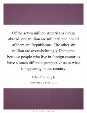Of the seven million Americans living abroad, one million are military, and not all of them are Republicans. The other six million are overwhelmingly Democrat because people who live in foreign countries have a much different perspective as to what is happening in our country Picture Quote #1