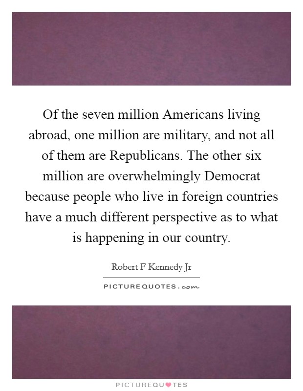 Of the seven million Americans living abroad, one million are military, and not all of them are Republicans. The other six million are overwhelmingly Democrat because people who live in foreign countries have a much different perspective as to what is happening in our country. Picture Quote #1