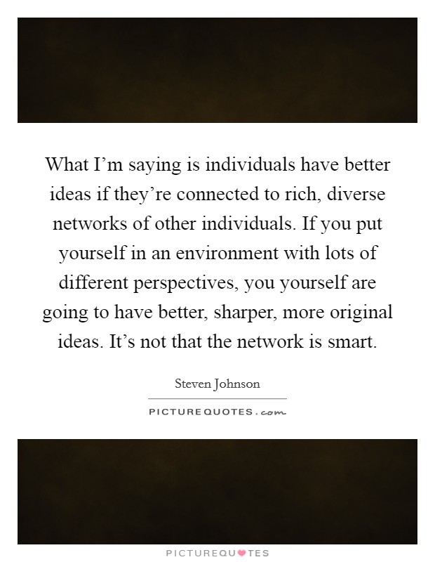What I'm saying is individuals have better ideas if they're connected to rich, diverse networks of other individuals. If you put yourself in an environment with lots of different perspectives, you yourself are going to have better, sharper, more original ideas. It's not that the network is smart. Picture Quote #1