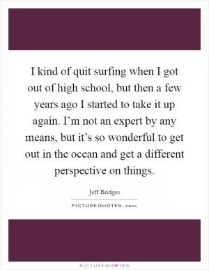 I kind of quit surfing when I got out of high school, but then a few years ago I started to take it up again. I’m not an expert by any means, but it’s so wonderful to get out in the ocean and get a different perspective on things Picture Quote #1