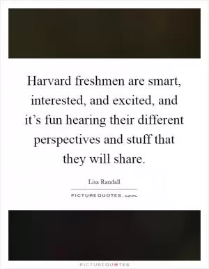 Harvard freshmen are smart, interested, and excited, and it’s fun hearing their different perspectives and stuff that they will share Picture Quote #1