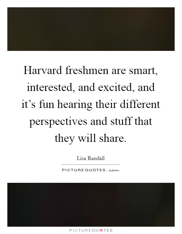 Harvard freshmen are smart, interested, and excited, and it's fun hearing their different perspectives and stuff that they will share. Picture Quote #1